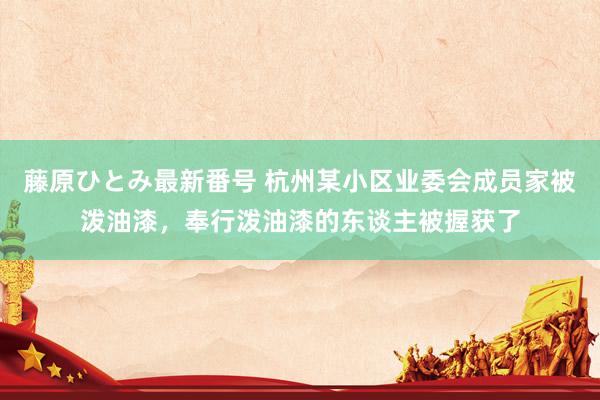 藤原ひとみ最新番号 杭州某小区业委会成员家被泼油漆，奉行泼油漆的东谈主被握获了