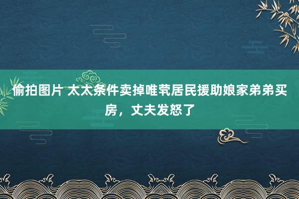 偷拍图片 太太条件卖掉唯茕居民援助娘家弟弟买房，丈夫发怒了