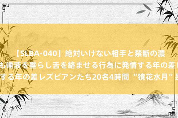 【SLBA-040】絶対いけない相手と禁断の濃厚ベロキス 戸惑いつつも唾液を垂らし舌を絡ませる行為に発情する年の差レズビアンたち20名4時間 “镜花水月”是奈何形成的？