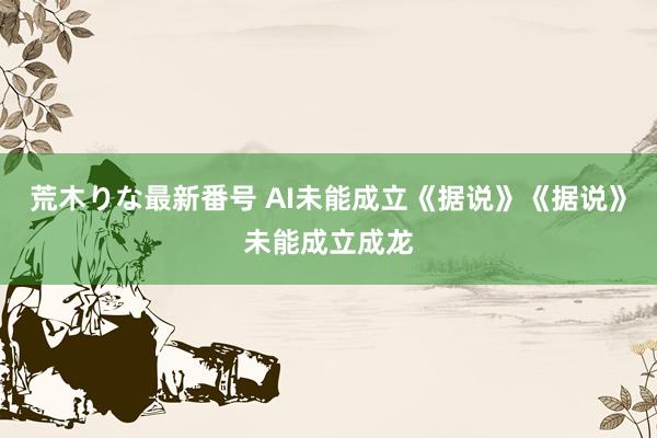 荒木りな最新番号 AI未能成立《据说》《据说》未能成立成龙