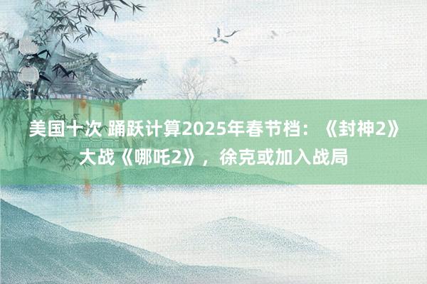 美国十次 踊跃计算2025年春节档：《封神2》大战《哪吒2》，徐克或加入战局