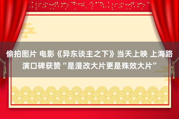 偷拍图片 电影《异东谈主之下》当天上映 上海路演口碑获赞“是漫改大片更是殊效大片”