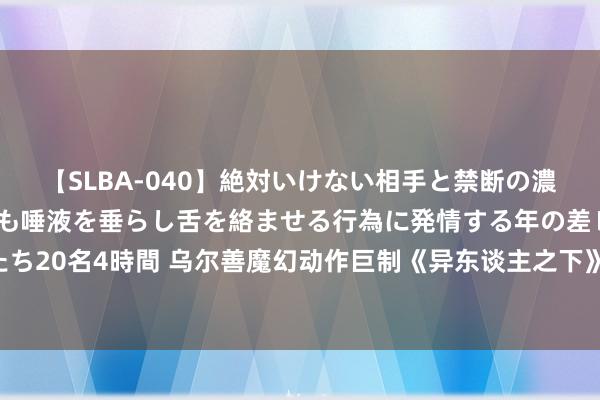 【SLBA-040】絶対いけない相手と禁断の濃厚ベロキス 戸惑いつつも唾液を垂らし舌を絡ませる行為に発情する年の差レズビアンたち20名4時間 乌尔善魔幻动作巨制《异东谈主之下》本日公映 八大看点揭秘中国异能世界