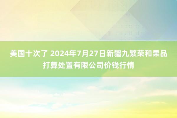 美国十次了 2024年7月27日新疆九繁荣和果品打算处置有限公司价钱行情