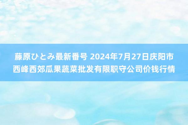 藤原ひとみ最新番号 2024年7月27日庆阳市西峰西郊瓜果蔬菜批发有限职守公司价钱行情