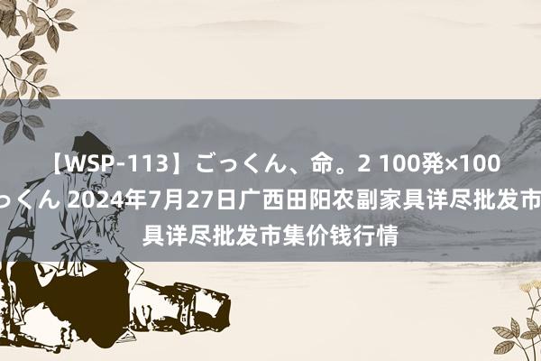 【WSP-113】ごっくん、命。2 100発×100人×一撃ごっくん 2024年7月27日广西田阳农副家具详尽批发市集价钱行情