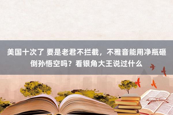 美国十次了 要是老君不拦截，不雅音能用净瓶砸倒孙悟空吗？看银角大王说过什么