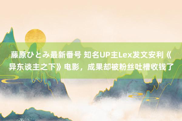 藤原ひとみ最新番号 知名UP主Lex发文安利《异东谈主之下》电影，成果却被粉丝吐槽收钱了