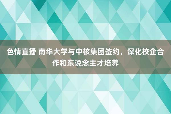 色情直播 南华大学与中核集团签约，深化校企合作和东说念主才培养