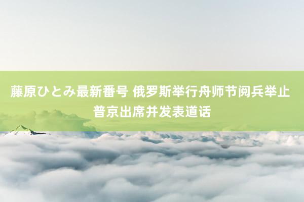 藤原ひとみ最新番号 俄罗斯举行舟师节阅兵举止 普京出席并发表道话