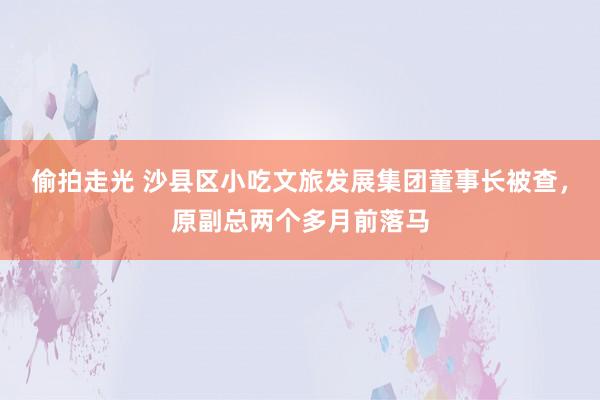 偷拍走光 沙县区小吃文旅发展集团董事长被查，原副总两个多月前落马