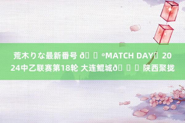 荒木りな最新番号 ?MATCH DAY✅2024中乙联赛第18轮 大连鲲城?陕西聚拢