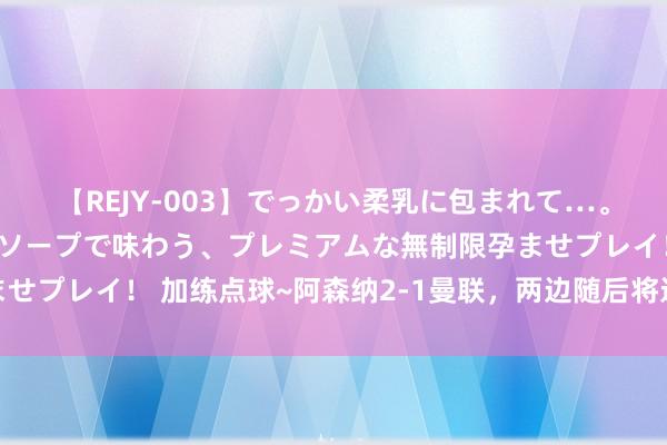 【REJY-003】でっかい柔乳に包まれて…。最高級ヌルヌル中出しソープで味わう、プレミアムな無制限孕ませプレイ！ 加练点球~阿森纳2-1曼联，两边随后将进行点球大战