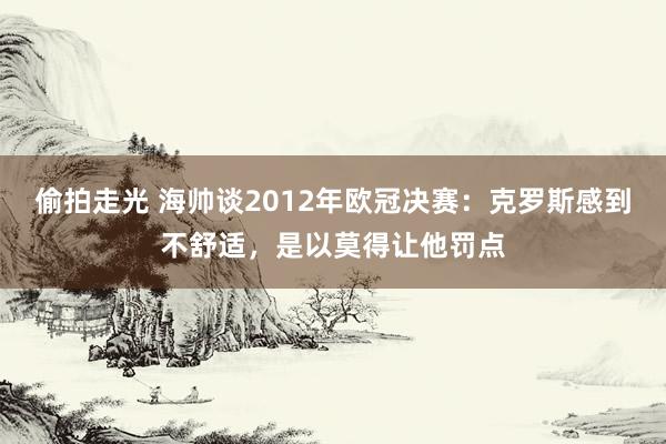 偷拍走光 海帅谈2012年欧冠决赛：克罗斯感到不舒适，是以莫得让他罚点