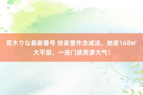 荒木りな最新番号 给家里作念减法，她家168㎡大平层，一进门就荒谬大气！