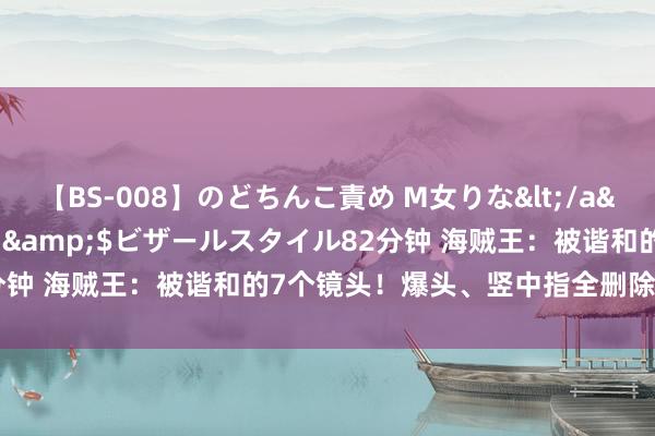 【BS-008】のどちんこ責め M女りな</a>2015-02-27RASH&$ビザールスタイル82分钟 海贼王：被谐和的7个镜头！爆头、竖中指全删除，官方真会玩