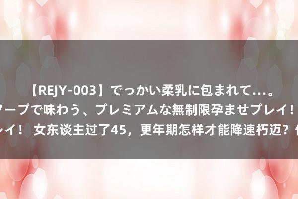 【REJY-003】でっかい柔乳に包まれて…。最高級ヌルヌル中出しソープで味わう、プレミアムな無制限孕ませプレイ！ 女东谈主过了45，更年期怎样才能降速朽迈？作念好这几点最紧迫