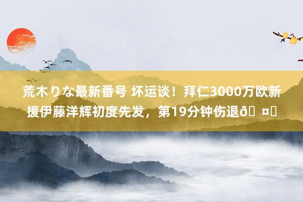 荒木りな最新番号 坏运谈！拜仁3000万欧新援伊藤洋辉初度先发，第19分钟伤退?