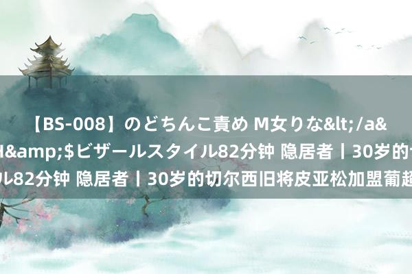 【BS-008】のどちんこ責め M女りな</a>2015-02-27RASH&$ビザールスタイル82分钟 隐居者丨30岁的切尔西旧将皮亚松加盟葡超升班马