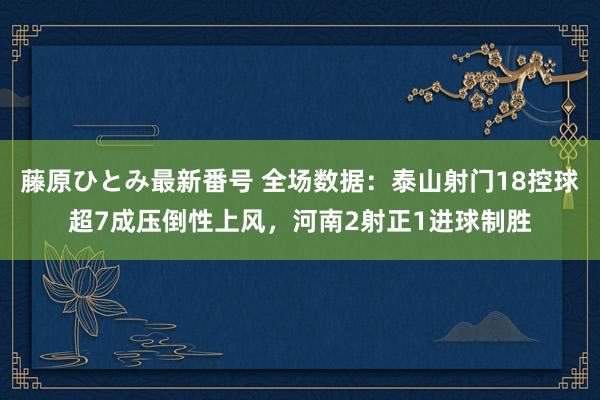 藤原ひとみ最新番号 全场数据：泰山射门18控球超7成压倒性上风，河南2射正1进球制胜