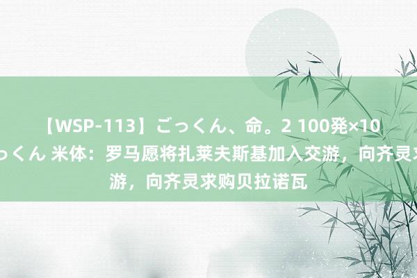 【WSP-113】ごっくん、命。2 100発×100人×一撃ごっくん 米体：罗马愿将扎莱夫斯基加入交游，向齐灵求购贝拉诺瓦