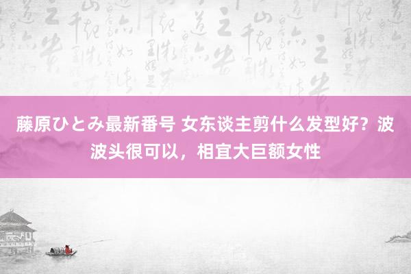 藤原ひとみ最新番号 女东谈主剪什么发型好？波波头很可以，相宜大巨额女性