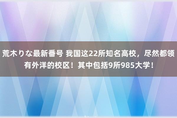 荒木りな最新番号 我国这22所知名高校，尽然都领有外洋的校区！其中包括9所985大学！