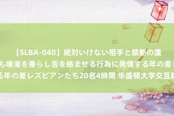 【SLBA-040】絶対いけない相手と禁断の濃厚ベロキス 戸惑いつつも唾液を垂らし舌を絡ませる行為に発情する年の差レズビアンたち20名4時間 华盛顿大学交互瞎想专科确定先容