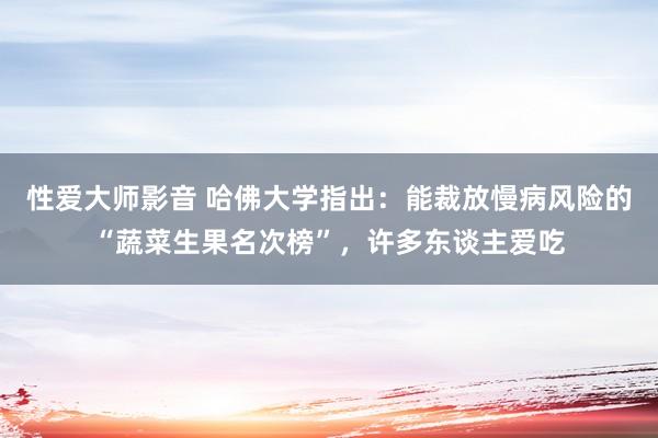 性爱大师影音 哈佛大学指出：能裁放慢病风险的“蔬菜生果名次榜”，许多东谈主爱吃