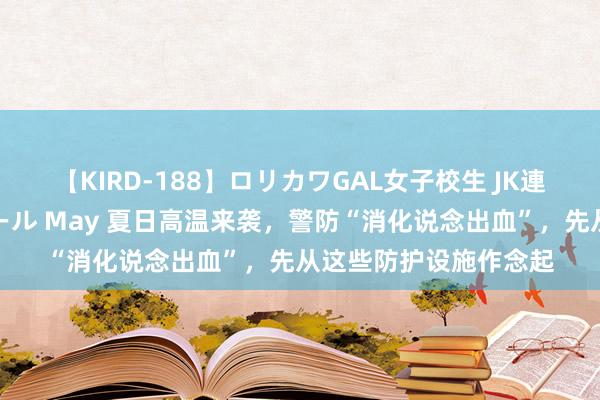 【KIRD-188】ロリカワGAL女子校生 JK連続一撃顔射ハイスクール May 夏日高温来袭，警防“消化说念出血”，先从这些防护设施作念起