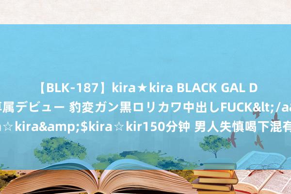 【BLK-187】kira★kira BLACK GAL DEBUT 日焼け黒ギャル専属デビュー 豹変ガン黒ロリカワ中出しFUCK</a>2014-10-19kira☆kira&$kira☆kir150分钟 男人失慎喝下混有牙签的矿泉水，两个月后被戳破腹黑