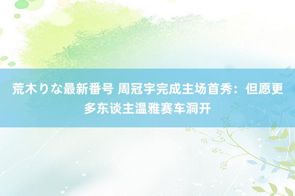 荒木りな最新番号 周冠宇完成主场首秀：但愿更多东谈主温雅赛车洞开