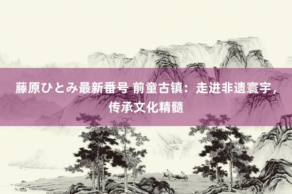 藤原ひとみ最新番号 前童古镇：走进非遗寰宇，传承文化精髓