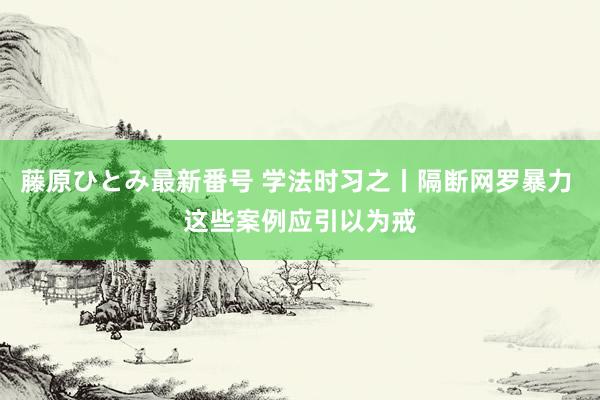 藤原ひとみ最新番号 学法时习之丨隔断网罗暴力 这些案例应引以为戒