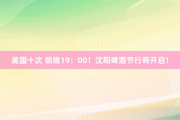 美国十次 明晚19：00！沈阳啤酒节行将开启！