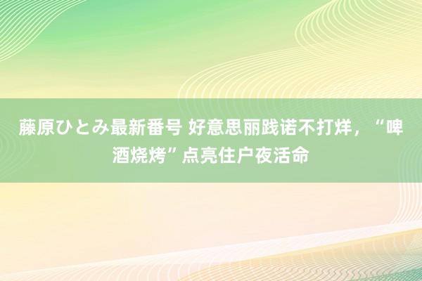 藤原ひとみ最新番号 好意思丽践诺不打烊，“啤酒烧烤”点亮住户夜活命