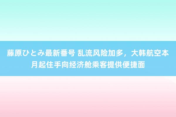 藤原ひとみ最新番号 乱流风险加多，大韩航空本月起住手向经济舱乘客提供便捷面