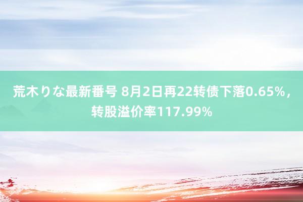 荒木りな最新番号 8月2日再22转债下落0.65%，转股溢价率117.99%