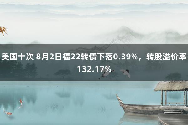 美国十次 8月2日福22转债下落0.39%，转股溢价率132.17%