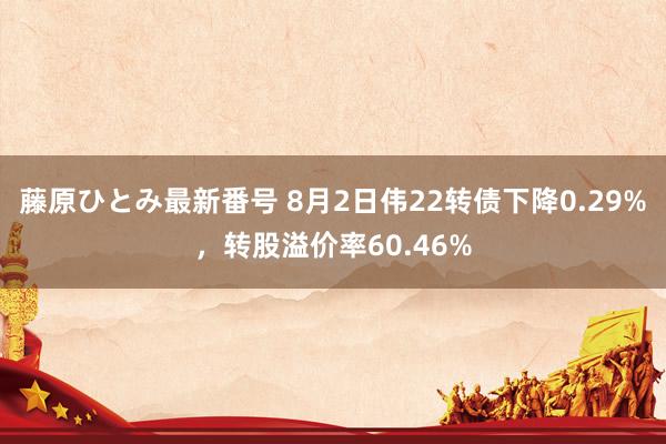 藤原ひとみ最新番号 8月2日伟22转债下降0.29%，转股溢价率60.46%