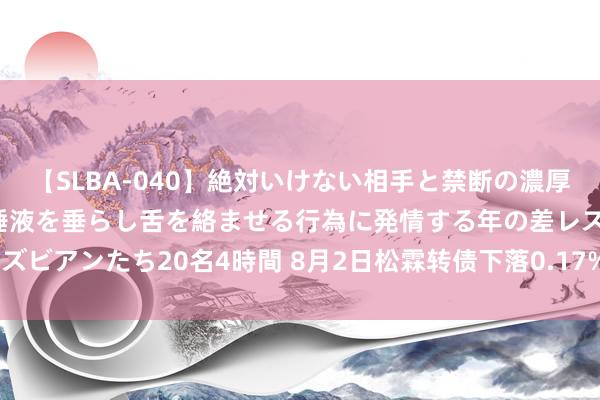 【SLBA-040】絶対いけない相手と禁断の濃厚ベロキス 戸惑いつつも唾液を垂らし舌を絡ませる行為に発情する年の差レズビアンたち20名4時間 8月2日松霖转债下落0.17%，转股溢价率14.32%