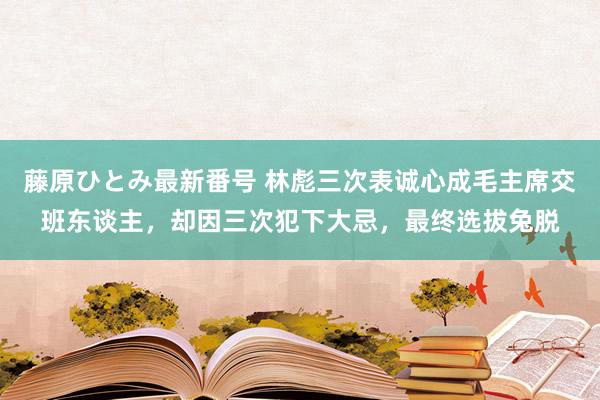 藤原ひとみ最新番号 林彪三次表诚心成毛主席交班东谈主，却因三次犯下大忌，最终选拔兔脱