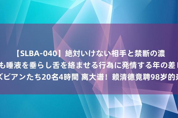 【SLBA-040】絶対いけない相手と禁断の濃厚ベロキス 戸惑いつつも唾液を垂らし舌を絡ませる行為に発情する年の差レズビアンたち20名4時間 离大谱！赖清德竟聘98岁的亲舅舅当照料人丨湾区望海峡