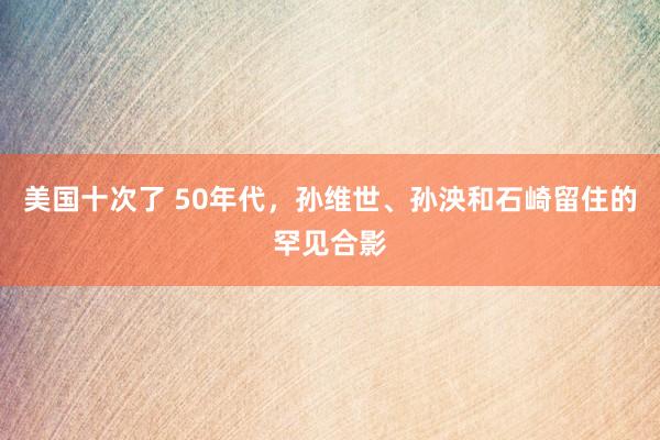 美国十次了 50年代，孙维世、孙泱和石崎留住的罕见合影