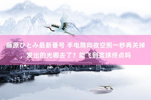 藤原ひとみ最新番号 手电筒向夜空照一秒再关掉，发出的光哪去了？能飞到寰球终点吗