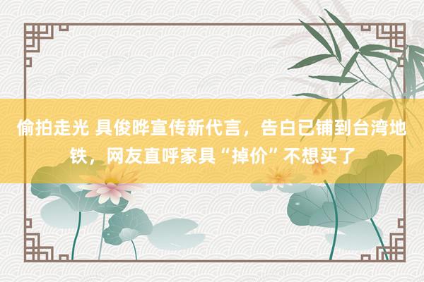 偷拍走光 具俊晔宣传新代言，告白已铺到台湾地铁，网友直呼家具“掉价”不想买了