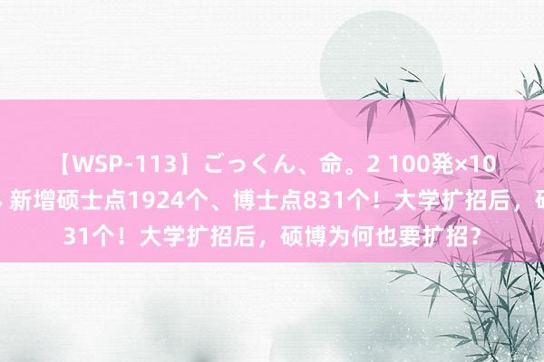 【WSP-113】ごっくん、命。2 100発×100人×一撃ごっくん 新增硕士点1924个、博士点831个！大学扩招后，硕博为何也要扩招？