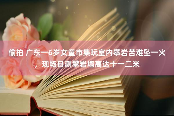 偷拍 广东一6岁女童市集玩室内攀岩苦难坠一火，现场目测攀岩墙高达十一二米