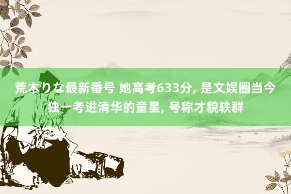 荒木りな最新番号 她高考633分， 是文娱圈当今独一考进清华的童星， 号称才貌轶群