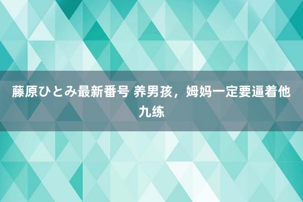 藤原ひとみ最新番号 养男孩，姆妈一定要逼着他九练